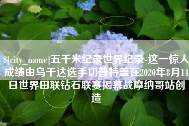 舞钢五千米纪录世界纪录-这一惊人成绩由乌干达选手切普特盖在2020年8月14日世界田联钻石联赛揭幕战摩纳哥站创造