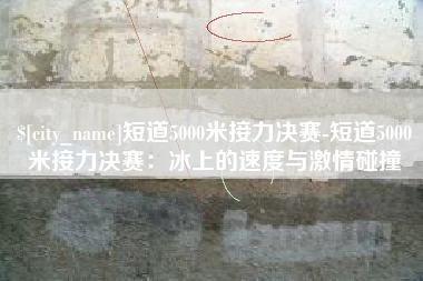 舞钢短道5000米接力决赛-短道5000米接力决赛：冰上的速度与激情碰撞