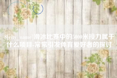 舞钢滑冰比赛中的5000米接力属于什么项目-常常引发体育爱好者的探讨