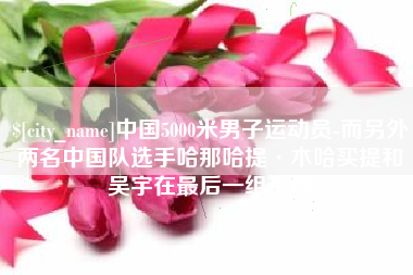 舞钢中国5000米男子运动员-而另外两名中国队选手哈那哈提·木哈买提和吴宇在最后一组出场